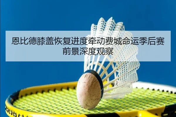 恩比德膝盖恢复进度牵动费城命运季后赛前景深度观察